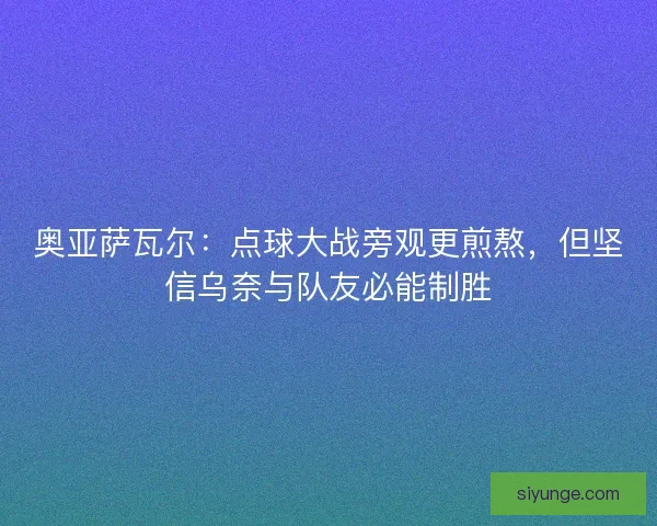 奥亚萨瓦尔：点球大战旁观更煎熬，但坚信乌奈与队友必能制胜
