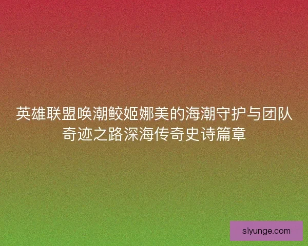 英雄联盟唤潮鲛姬娜美的海潮守护与团队奇迹之路深海传奇史诗篇章 英雄联盟唤潮鲛姬娜美的海潮守护与团队奇迹之路深海传奇史诗篇章