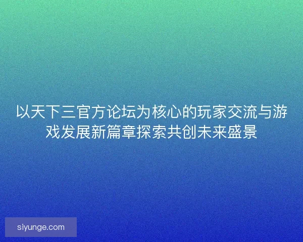 以天下三官方论坛为核心的玩家交流与游戏发展新篇章探索共创未来盛景