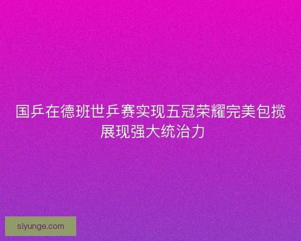 国乒在德班世乒赛实现五冠荣耀完美包揽 展现强大统治力 国乒在德班世乒赛实现五冠荣耀完美包揽 展现强大统治力