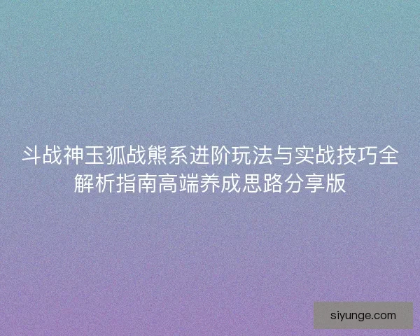 斗战神玉狐战熊系进阶玩法与实战技巧全解析指南高端养成思路分享版