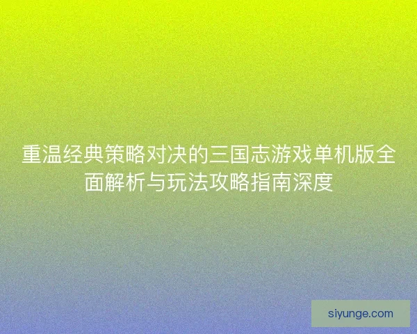 重温经典策略对决的三国志游戏单机版全面解析与玩法攻略指南深度