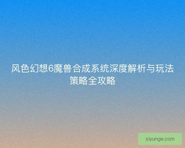 风色幻想6魔兽合成系统深度解析与玩法策略全攻略 风色幻想6魔兽合成系统深度解析与玩法策略全攻略