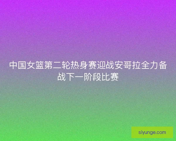 中国女篮第二轮热身赛迎战安哥拉全力备战下一阶段比赛