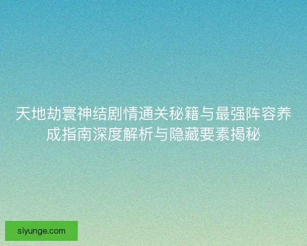 天地劫寰神结剧情通关秘籍与最强阵容养成指南深度解析与隐藏要素揭秘