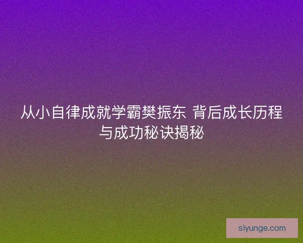 从小自律成就学霸樊振东 背后成长历程与成功秘诀揭秘