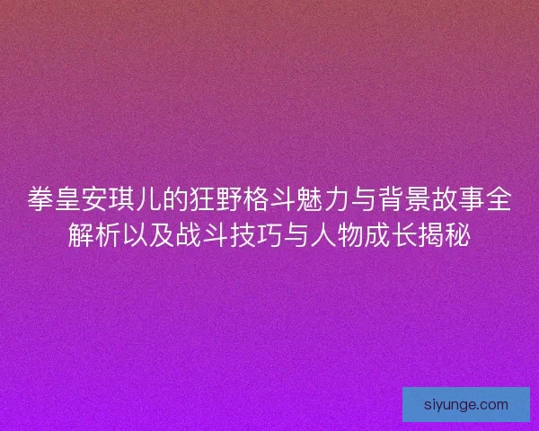 拳皇安琪儿的狂野格斗魅力与背景故事全解析以及战斗技巧与人物成长揭秘