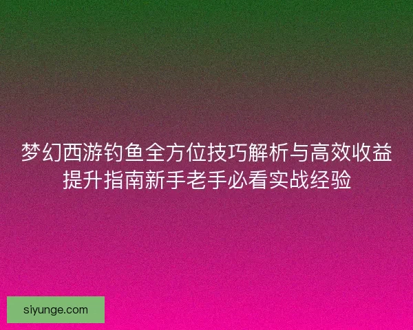 梦幻西游钓鱼全方位技巧解析与高效收益提升指南新手老手必看实战经验