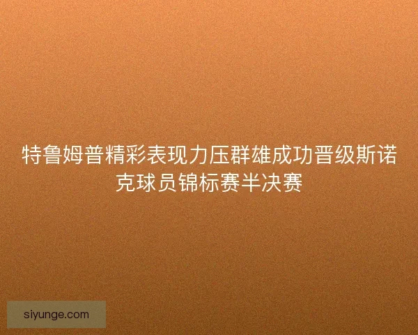 特鲁姆普精彩表现力压群雄成功晋级斯诺克球员锦标赛半决赛