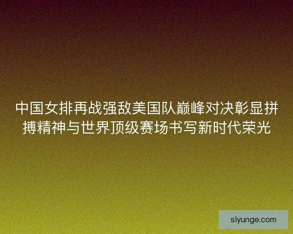 中国女排再战强敌美国队巅峰对决彰显拼搏精神与世界顶级赛场书写新时代荣光