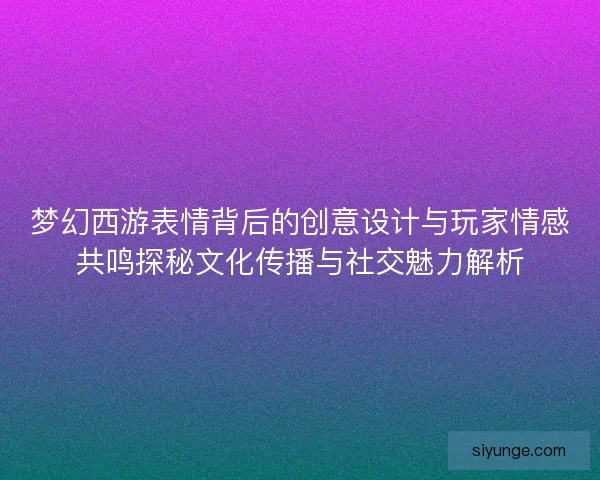 梦幻西游表情背后的创意设计与玩家情感共鸣探秘文化传播与社交魅力解析