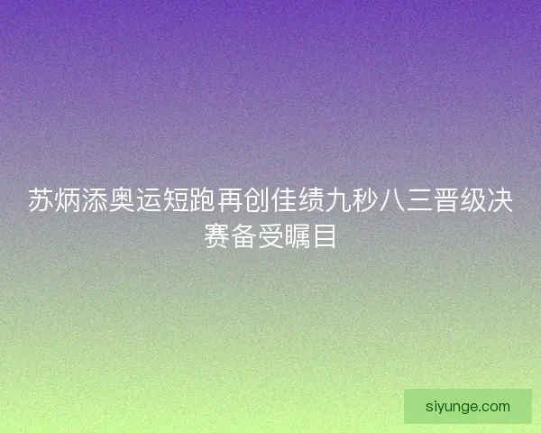 苏炳添奥运短跑再创佳绩九秒八三晋级决赛备受瞩目