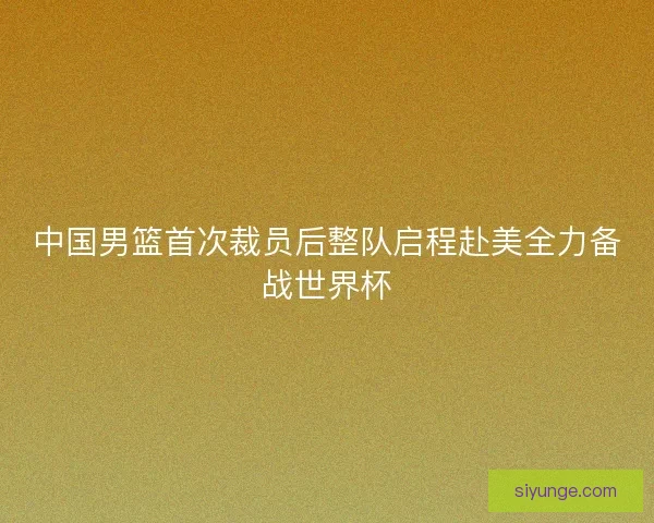 中国男篮首次裁员后整队启程赴美全力备战世界杯