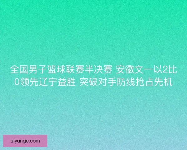 全国男子篮球联赛半决赛 安徽文一以2比0领先辽宁益胜 突破对手防线抢占先机