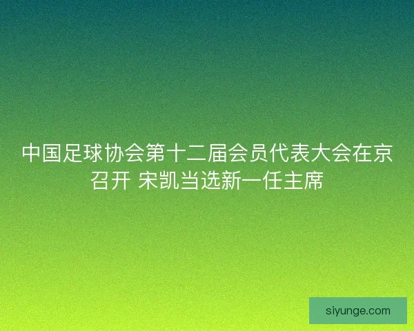 中国足球协会第十二届会员代表大会在京召开 宋凯当选新一任主席