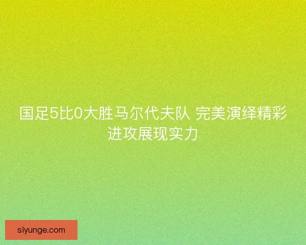 国足5比0大胜马尔代夫队 完美演绎精彩进攻展现实力