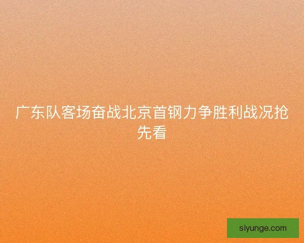 广东队客场奋战北京首钢力争胜利战况抢先看