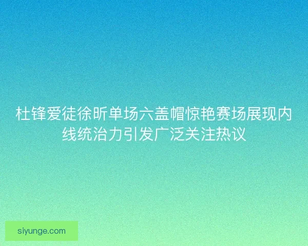 杜锋爱徒徐昕单场六盖帽惊艳赛场展现内线统治力引发广泛关注热议 杜锋爱徒徐昕单场六盖帽惊艳赛场展现内线统治力引发广泛关注热议