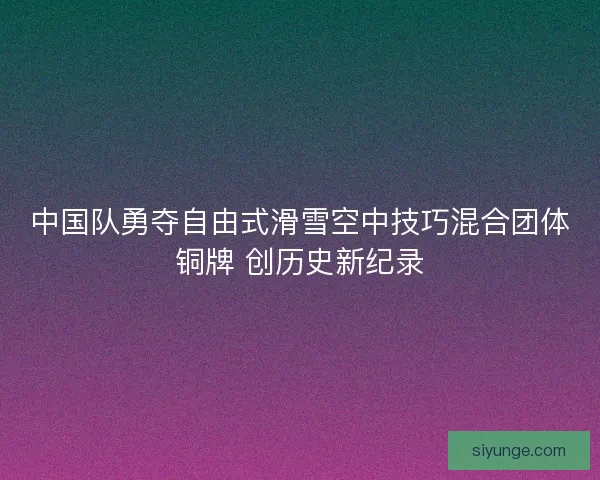 中国队勇夺自由式滑雪空中技巧混合团体铜牌 创历史新纪录 中国队勇夺自由式滑雪空中技巧混合团体铜牌 创历史新纪录