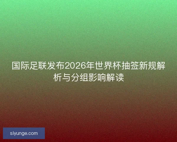 国际足联发布2026年世界杯抽签新规解析与分组影响解读 国际足联发布2026年世界杯抽签新规解析与分组影响解读