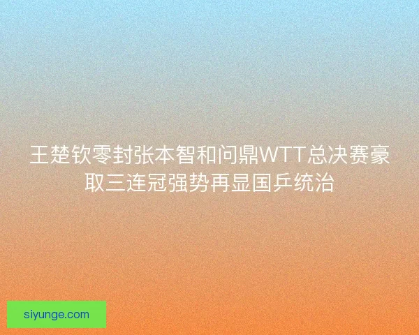 王楚钦零封张本智和问鼎WTT总决赛豪取三连冠强势再显国乒统治