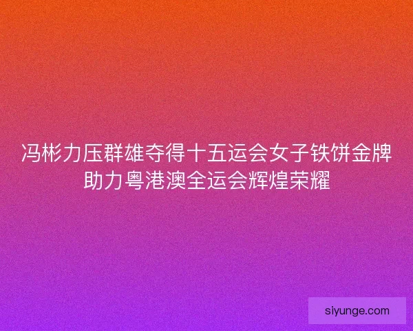 冯彬力压群雄夺得十五运会女子铁饼金牌助力粤港澳全运会辉煌荣耀