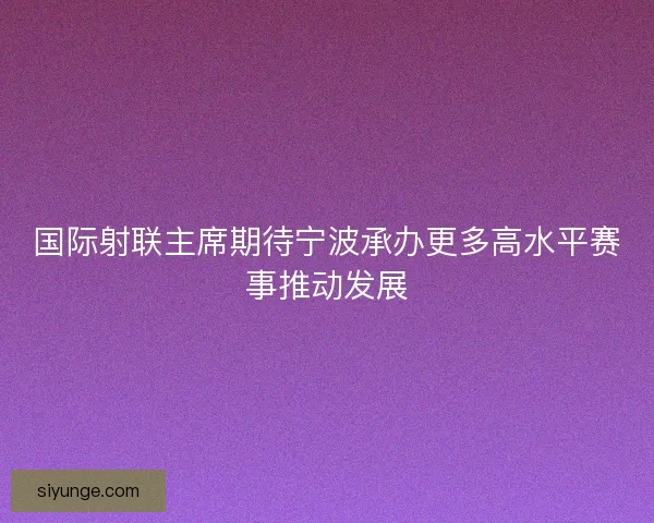国际射联主席期待宁波承办更多高水平赛事推动发展