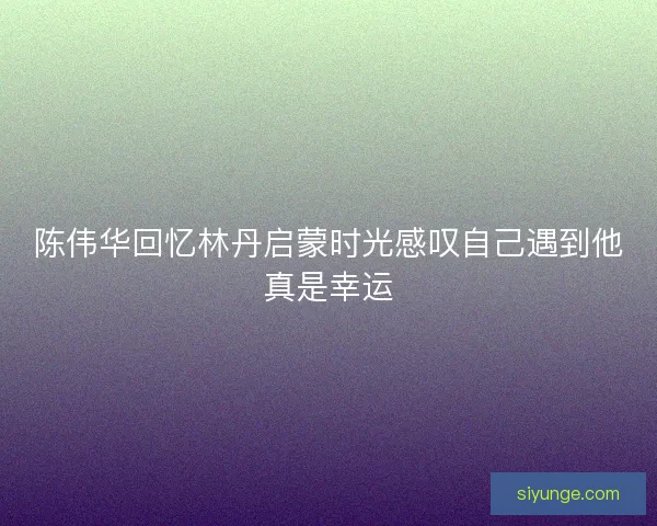 陈伟华回忆林丹启蒙时光感叹自己遇到他真是幸运