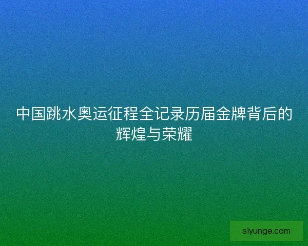 中国跳水奥运征程全记录历届金牌背后的辉煌与荣耀 中国跳水奥运征程全记录历届金牌背后的辉煌与荣耀