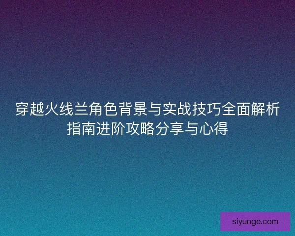 穿越火线兰角色背景与实战技巧全面解析指南进阶攻略分享与心得 穿越火线兰角色背景与实战技巧全面解析指南进阶攻略分享与心得
