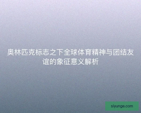 奥林匹克标志之下全球体育精神与团结友谊的象征意义解析 奥林匹克标志之下全球体育精神与团结友谊的象征意义解析
